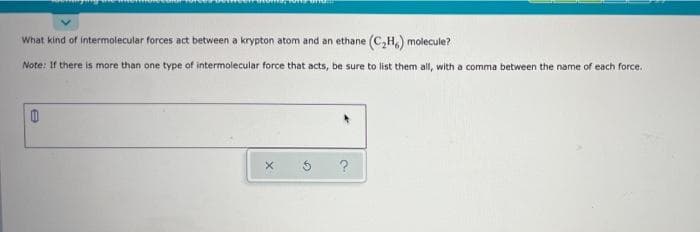 What kind of intermolecular forces act between a krypton atom and an ethane (C,H,) m
molecule?
Note: If there is more than one type of intermolecular force that acts, be sure to list them all, with a comma between the name of each force.
