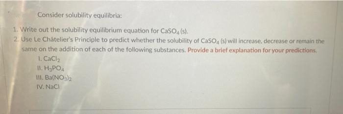 Consider solubility equilibria:
1. Write out the solubility equilibrium equation for CaSO, (s).
2. Use Le Châtelier's Principle to predict whether the solubility of CaSO4 (s) will increase, decrease or remain the
same on the addition of each of the following substances. Provide a brief explanation for your predictions.
1. CaClz
II. H,PO,
II. Ba(NO)2
IV. NaCi
