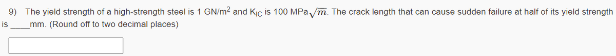 9) The yield strength of a high-strength steel is 1 GN/m? and Kiç is 100 MPa /m. The crack length that can cause sudden failure at half of its yield strength
is
mm. (Round off to two decimal places)
