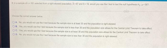 t, in a sample ofn= 161 selected from a right-skowed population, X= 67 and S-19, would you use the t test to test the nul hypothesis H, 58?
Choose the correct answer below
OA No, you would not use the t test because the sample size is at loast 30 and the population is right-skewed.
OB. Yos, you would use the t test because the sample size is less than 30 and this population size allows for the Central Limit Theorem to take effect.
OC. Yes, you would use the t test because the sample size is at least 30 and this population size allows for the Central Limit Theorem to take effect.
OD. No, you would not use the t test because the sample size is less than 30 and the population is right-skowod.

