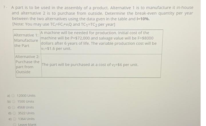 7- A part is to be used in the assembly of a product. Alternative 1 is to manufacture it in-house
and alternative 2 is to purchase from outside. Determine the break-even quantity per year
between the two alternatives using the data gven in the table and =10%.
[Note: You may use TC=FC+vQ and TC1=TC2 per year]
Alternative 1: A machine will be needed for production: Initial cost of the
Manufacture
the Part
machine will be P=$72,000 and salvage value will be F=s8000
dollars after 6 years of life. The variable production cost will be
V=$1.6 per unit.
Alternative 2:
Purchase the
part from
Outside
The part will be purchased at a cost of v2=$6 per unit.
a)
12000 Units
b) O 1500 Units
c)O 4568 Units
d)
3522 Units
e)
1364 Units
O Leave blank
