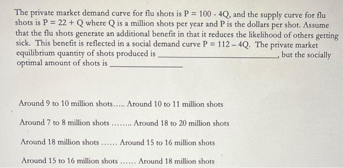 The private market demand curve for flu shots is P = 100 - 4Q, and the supply curve for flu
shots is P = 22 + Q where Q is a million shots per year and P is the dollars per shot. Assume
that the flu shots generate an additional benefit in that it reduces the likelihood of others getting
sick. This benefit is reflected in a social demand curve P 112-4Q. The private market
equilibrium quantity of shots produced is
optimal amount of shots is,
but the socially
Around 9 to 10 million shots.... Around 10 to 11 million shots
Around 7 to 8 million shots.. Around 18 to 20 million shots
Around 18 million shots ... Around 15 to 16 million shots
Around 15 to 16 million shots ... Around 18 million shots

