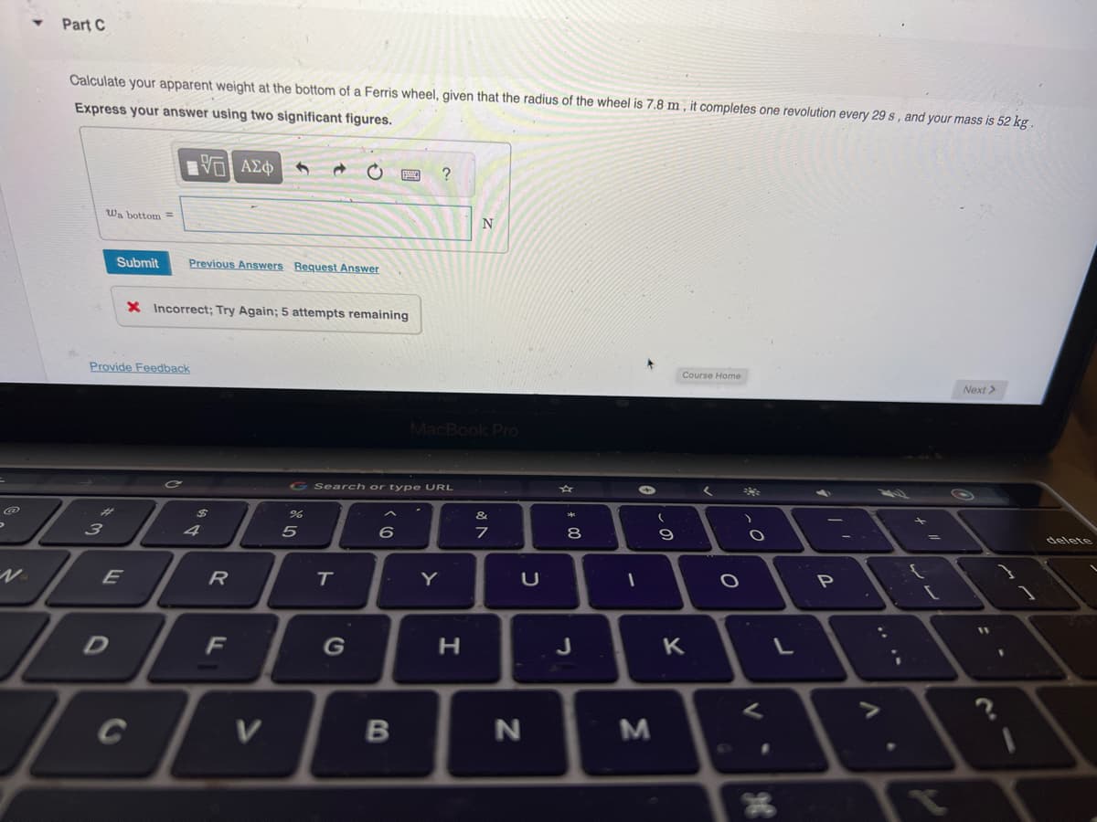 >
Part C
Calculate your apparent weight at the bottom of a Ferris wheel, given that the radius of the wheel is 7.8 m, it completes one revolution every 29 s, and your mass is 52 kg.
Express your answer using two significant figures.
Wa bottom=
#
3
15. ΑΣΦ
VO
Submit Previous Answers Request Answer
Provide Feedback
W.TE
E
To
D
X Incorrect; Try Again; 5 attempts remaining
$
4
R
F
V
%
G Search or type URL
5
T
G
6
B
?
MacBook Pro
Y
N
H
v lo
&
7
U
N
00
8
J
-
→
3
(
9
Course Home
K
<
)
.0
O
V
L
-
P
x
T
Next >
11
1
delete