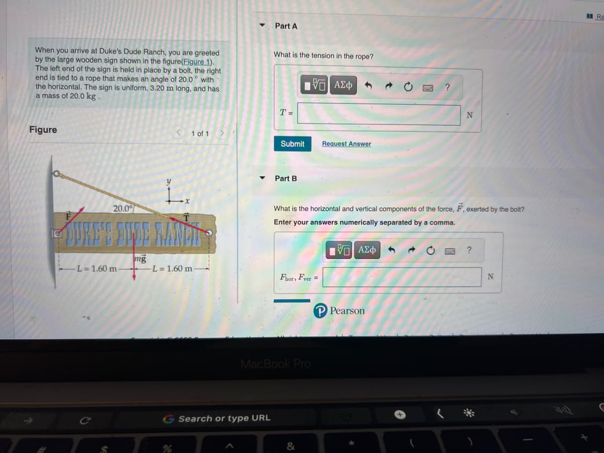 When you arrive at Duke's Dude Ranch, you are greeted
by the large wooden sign shown in the figure(Figure 1).
The left end of the sign is held in place by a bolt, the right
end is tied to a rope that makes an angle of 20.0° with
the horizontal. The sign is uniform, 3.20 m long, and has
a mass of 20.0 kg.
Figure
20.0%
-L= 1.60 m-
mg
< 1 of 1
L= 1.60 m-
Part A
G Search or type URL
What is the tension in the rope?
T =
Submit
Part B
15. ΑΣΦΑ
Fhor, Fver =
MacBook Pro
&
Request Answer
What is the horizontal and vertical components of the force, F, exerted by the bolt?
Enter your answers numerically separated by a comma.
ΫΠΙ ΑΣΦ
P Pearson
?
1
N
?
N
Re
C