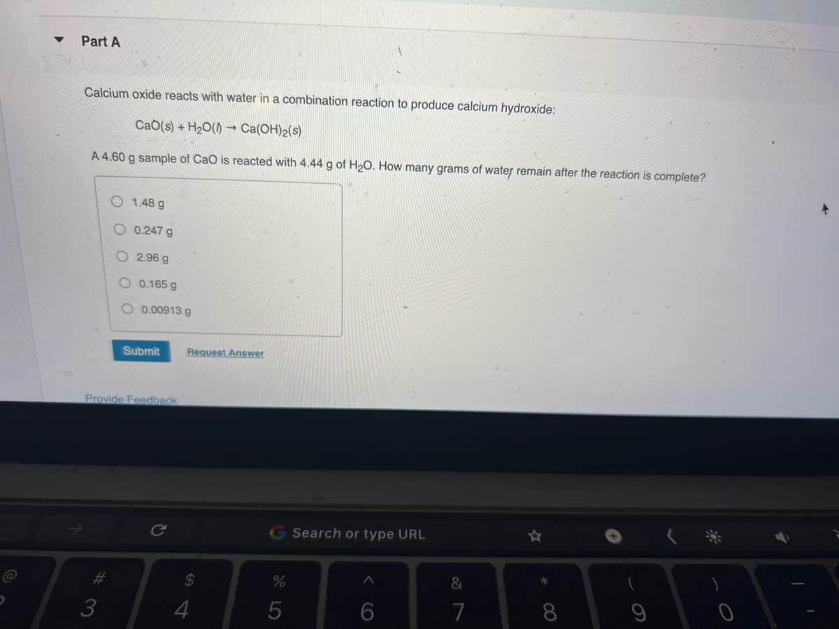 D
Part A
Calcium oxide reacts with water in a combination reaction to produce calcium hydroxide:
Cab(s) + H₂O() → Ca(OH)2(s)
A 4.60 g sample of CaO is reacted with 4.44 g of H₂O. How many grams of water remain after the reaction is complete?
1.48 g
0.247 g
#3
2.96 g
O 0.165 g
O 0.00913 g
Submit
Provide Feedback
Request Answer
$
4
%
LO
5
Search or type URL
6
&
7
*
8
1