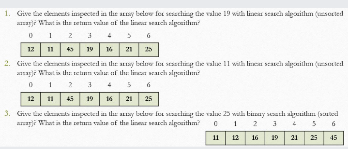 1. Give the elements inspected in the array below for searching the value 19 with linear search algorithm (unsorted
array)? What is the return value of the linear search algorithm?
5 6
2 3 4
12 11 45 19 16 21 25
1
2. Give the elements inspected in the array below for searching the value 11 with linear search algorithm (unsorted
array)? What is the return value of the linear search algorithm?
2 3 4
5 6
1
12 11 45 19 16
21
25
3. Give the elements inspected in the array below for searching the value 25 with binary search algorithm (sorted
array)? What is the return value of the linear search algorithm?
2
3
4.
5 6
11
12
16
19
21
25
45
