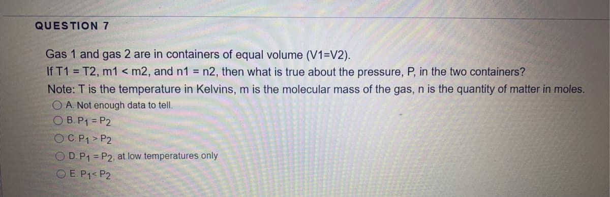 QUESTION 7
Gas 1 and gas 2 are in containers of equal volume (V1=V2).
If T1 = T2, m1 < m2, and n1 = n2, then what is true about the pressure, P, in the two containers?
Note: T is the temperature in Kelvins, m is the molecular mass of the gas, n is the quantity of matter in moles.
O A. Not enough data to tell.
O B.P1 = P2
OC.P1> P2
O D.P1 = P2, at low temperatures only
O E.P1< P2
