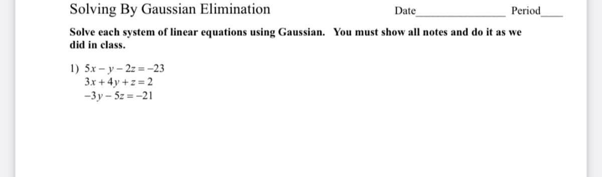 Solving By Gaussian Elimination
Period
Date
Solve each system of linear equations using Gaussian. You must show all notes and do it as we
did in class.
1) 5.x – y – 2z =-23
3x + 4y + z = 2
-3y – 5z = -21
