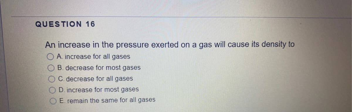 QUESTION 16
An increase in the pressure exerted on a gas will cause its density to
A. increase for all gases
B. decrease for most gases
C. decrease for all gases
D. increase for most gases
O E. remain the same for all gases

