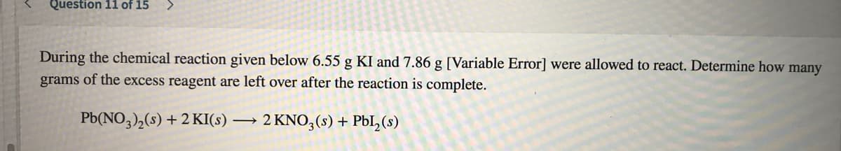Question 11 of 15
During the chemical reaction given below 6.55 g KI and 7.86 g [Variable Error] were allowed to react. Determine how many
grams of the excess reagent are left over after the reaction is complete.
Pb(NO3),(s) +2 KI(s)
→ 2 KNO3(s) + PbI,(s)
