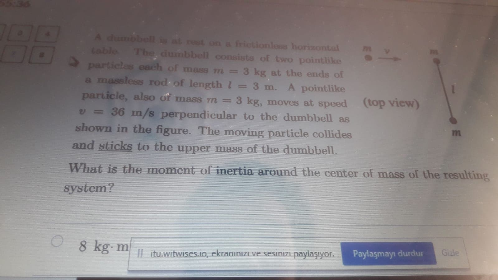 A dumbbell is at rest on a frictionless horizontal
table The, dumbbell consists of two pointlike
particles each of mas8 m =3 kg at the ends of
a massless rod of lengthl
A pointlike
3 kg, moves at speed (top view)
3 m.
particle, also of mass m =
= 36 m/s perpendicular to the dumbbell as
shown in the figure. The moving particle collides
m
and sticks to the upper mass of the dumbbell.
What is the moment of inertia around the center of mass of the resulting
system?
