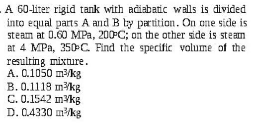 A 60-liter rigid tank with adiabatic walls is divided
into equal parts A and B by partition. On one side is
steam at 0.60 MPa, 200°C; on the other side is steam
at 4 MPa, 350-C. Find the specific volume of the
resulting mixture.
A. 0.1050 m³/kg
B. 0.1118 m³/kg
C. 0.1542 m³/kg
D. 0.4330 m³/kg