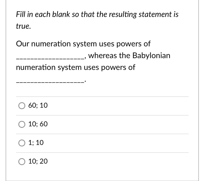 Fill in each blank so that the resulting statement is
true.
Our numeration system uses powers of
whereas the Babylonian
numeration system uses powers of
60; 10
10; 60
О 13B 10
10; 20
