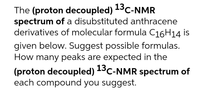 The (proton decoupled) 13C-NMR
spectrum of a disubstituted anthracene
derivatives of molecular formula C16H14 is
given below. Suggest possible formulas.
How many peaks are expected in the
(proton decoupled) 13C-NMR spectrum of
each compound you suggest.
