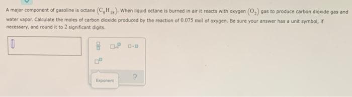 A major component of gasoline is octane (C, H). When liquid octane is burned in air it reacts with oxygen (0,) gas to produce carbon dioxide gas and
water vapor. Calculate the moles of carbon dioxide produced by the reaction of 0.075 mol of oxygen. Be sure your answer has a unit symbol, if
necessary, and round it to 2 significant digits.
Exponent
