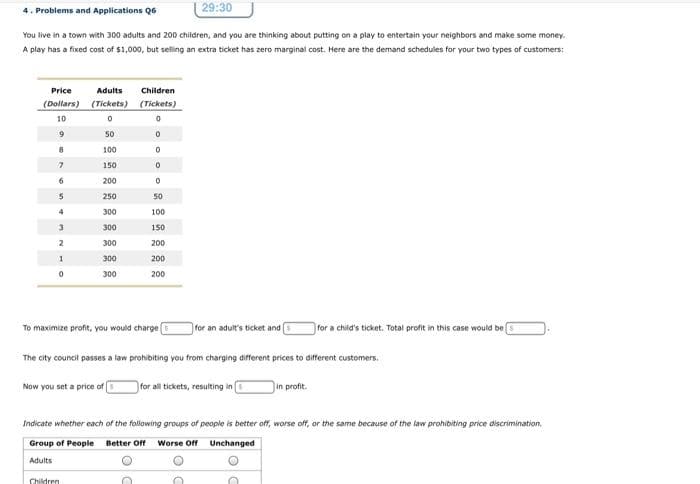 29:30
4. Problems and Applications Q6
You live in a town with 300 adults and 200 children, and you are thinking about putting on a play to entertain your neighbors and make some money.
A play has a fixed cost of $1,000, but selling an extra ticket has zero marginal cost. Here are the demand schedules for your two types of customers:
Price
Adults
Children
(Dollars) (Tickets) (Tickets)
10
50
8.
100
150
200
250
50
300
100
3
300
150
2
300
200
300
200
300
200
To maximize profit, you would charge
for an adult's ticket and
for a child's ticket. Total profit in this case would be
The city council passes a law prohibiting you from charging different prices to different customers.
Now you set a price of
for all tickets, resulting in
in profit.
Indicate whether each of the following groups of people is better off, worse off, or the same because of the law prohibiting price discrimination.
Group of People
Better Off
Worse Off
Unchanged
Adults
Children
