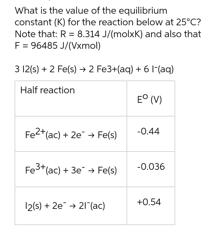 What is the value of the equilibrium
constant (K) for the reaction below at 25°C?
Note that: R = 8.314 J/(molxK) and also that
F = 96485 J/(Vxmol)
3 12(s) + 2 Fe(s) → 2 Fe3+(aq) + 61(aq)
Half reaction
E° (V)
Fe2+(ac) + 2e → Fe(s)
-0.44
Fe3+(ac) + 3e → Fe(s)
-0.036
+0.54
12(s) + 2e → 21 (ac)
