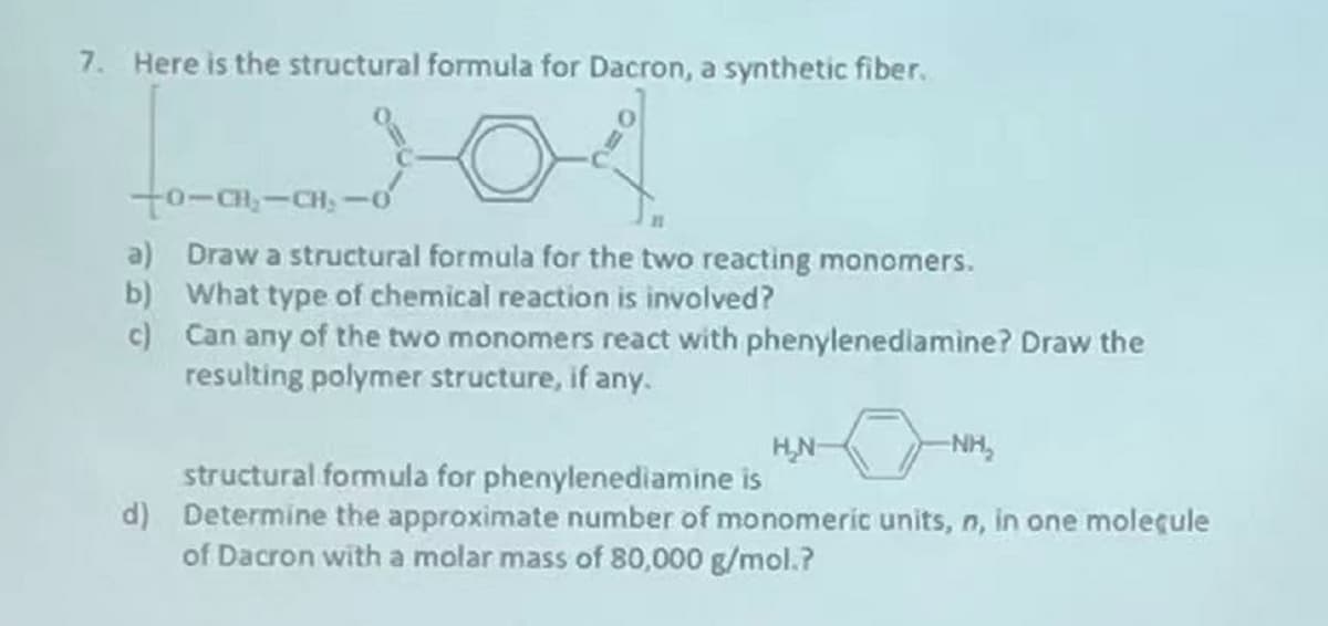 7. Here is the structural formula for Dacron, a synthetic fiber.
to-CH,-CH, -o
a) Draw a structural formula for the two reacting monomers.
b) What type of chemical reaction is involved?
c) Can any of the two monomers react with phenylenediamine? Draw the
resulting polymer structure, if any.
HN-
-NH,
structural formula for phenylenediamine is
d) Determine the approximate number of monomeric units, n, in one moleçule
of Dacron with a molar mass of 80,000 g/mol.?
