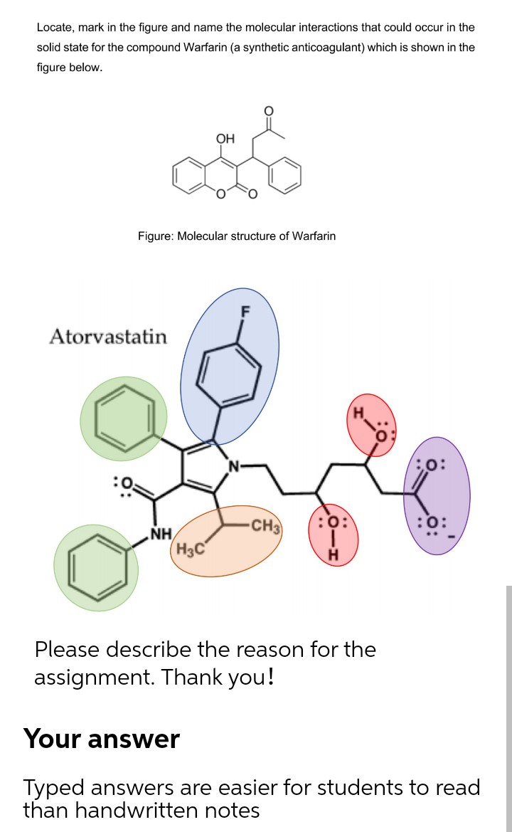Locate, mark in the figure and name the molecular interactions that could occur in the
solid state for the compound Warfarin (a synthetic anticoagulant) which is shown in the
figure below.
OH
Figure: Molecular structure of Warfarin
Atorvastatin
CH3
:0:
:0:
NH
H3C
H
Please describe the reason for the
assignment. Thank you!
Your answer
Typed answers are easier for students to read
than handwritten notes
