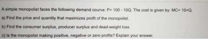 A simple monopolist faces the following demand courve: P= 100 - 10Q. The cost is given by: MC= 10+Q.
a) Find the price and quantity that maximizes profit of the monopolist.
b) Find the consumer surplus, producer surplus and dead-weight loss.
c) Is the monopolist making positive, negative or zero profits? Explain your answer.
