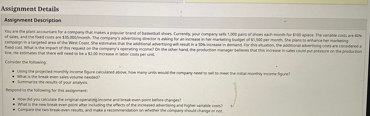 Assignment Details
Assignment Description
You are the plant accountant for a company that makes a popular brand of basketball shoes. Currently, your company sells 1,000 pairs of shoes each month for $100 apiece. The variable costs are 40%
of sales, and the fixed costs are $35,000/month. The company's advertising director is asking for an increase in her marketing budget of $1,500 per month. She plans to enhance her marketing
campaign in a targeted area of the West Coast. She estimates that the additional advertising will result in a 50% increase in demand. For this situation, the additional advertising costs are considered a
fixed cost. What is the impact of this request on the company's operating income? On the other hand, the production manager believes that this increase in sales could put pressure on the production
line. He estimates that there will need to be a $2.00 increase in labor costs per unit.
Consider the following:
• Using the projected monthly income figure calculated above, how many units would the company need to sell to meet the initial monthly income figure?
• What is the break-even sales volume needed?
• Summarize the results of your analysis.
Respond to the following for this assignment:
• How did you calculate the original operating income and break-even point before changes?
• What is the new break-even point after including the effects of the increased advertising and higher variable costs?
• Compare the two break-even results, and make a recommendation on whether the company should change or not.
