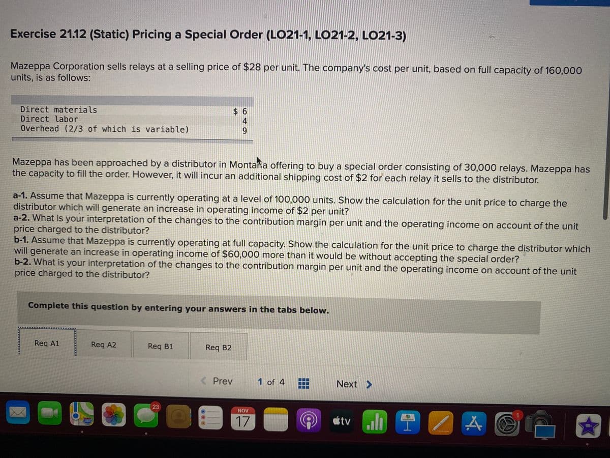 Exercise 21.12 (Static) Pricing a Special Order (LO21-1, LO21-2, LO21-3)
Mazeppa Corporation sells relays at a selling price of $28 per unit. The company's cost per unit, based on full capacity of 160,000
units, is as follows:
Direct materials
Direct labor
Overhead (2/3 of which is variable)
$ 6
Mazeppa has been approached by a distributor in Montan a offering to buy a special order consisting of 30,000 relays. Mazeppa has
the capacity to fill the order. However, it will incur an additional shipping cost of $2 for each relay it sells to the distributor.
a-1. Assume that Mazeppa is currently operating at a level of 100,000 units. Show the calculation for the unit price to charge the
distributor which will generate an increase in operating income of $2 per unit?
a-2. What is your interpretation of the changes to the contribution margin per unit and the operating income on account of the unit
price charged to the distributor?
b-1. Assume that Mazeppa is currently operating at full capacity. Show the calculation for the unit price to charge the distributor which
will generate an increase in operating income of $60,000 more than it would be without accepting the special order?
b-2. What is your interpretation of the changes to the contribution margin per unit and the operating income on account of the unit
price charged to the distributor?
Complete this question by entering your answers in the tabs below.
Req A1
Req A2
Req B1
Req B2
Prev
1 of 4
Next >
23
NOV
威tv l A
17
280
449
%24
