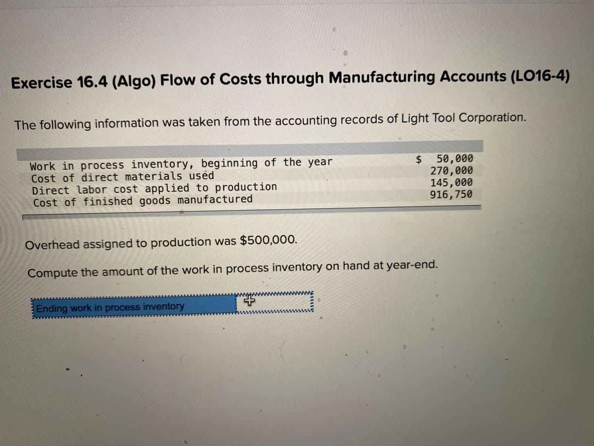 Exercise 16.4 (Algo) Flow of Costs through Manufacturing Accounts (LO16-4)
The following information was taken from the accounting records of Light Tool Corporation.
Work in process inventory, beginning of the year
Cost of direct materials used
Direct labor cost applied to production
Cost of finished goods manufactured
50,000
270,000
145,000
916,750
Overhead assigned to production was $500,000.
Compute the amount of the work in process inventory on hand at year-end.
Ending work in process inventory
%24
