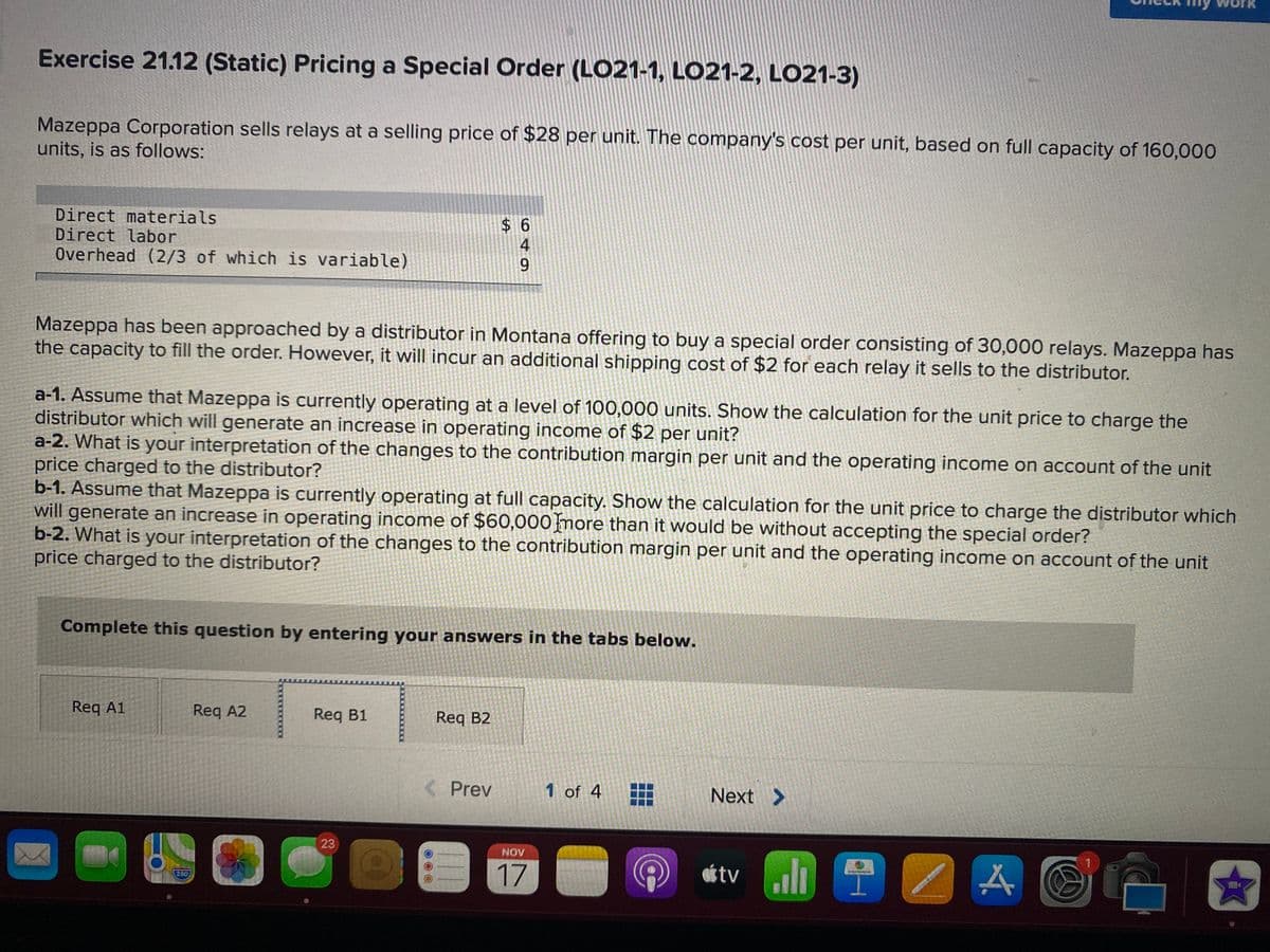 Exercise 21.12 (Static) Pricing a Special Order (LO21-1, LO21-2, LO21-3)
Mazeppa Corporation sells relays at a selling price of $28 per unit. The company's cost per unit, based on full capacity of 160,000
units, is as follows:
Direct materials
Direct labor
Overhead (2/3 of which is variable)
Mazeppa has been approached by a distributor in Montana offering to buy a special order consisting of 30,000 relays. Mazeppa has
the capacity to fill the order. However, it will incur an additional shipping cost of $2 for each relay it sells to the distributor.
a-1. Assume that Mazeppa is currently operating at a level of 100,000 units. Show the calculation for the unit price to charge the
distributor which will generate an increase in operating income of $2 per unit?
a-2. What is your interpretation of the changes to the contribution margin per unit and the operating income on account of the unit
price charged to the distributor?
b-1. Assume that Mazeppa is currently operating at full capacity. Show the calculation for the unit price to charge the distributor which
will generate an increase in operating income of $60,000more than it would be without accepting the special order?
b-2. What is your interpretation of the changes to the contribution margin per unit and the operating income on account of the unit
price charged to the distributor?
Complete this question by entering your answers in the tabs below.
Req A1
Req A2
Reg B1
Req B2
Prev
1 of 4
Next >
23
NOV
17
味tvl /
280
649
%24
