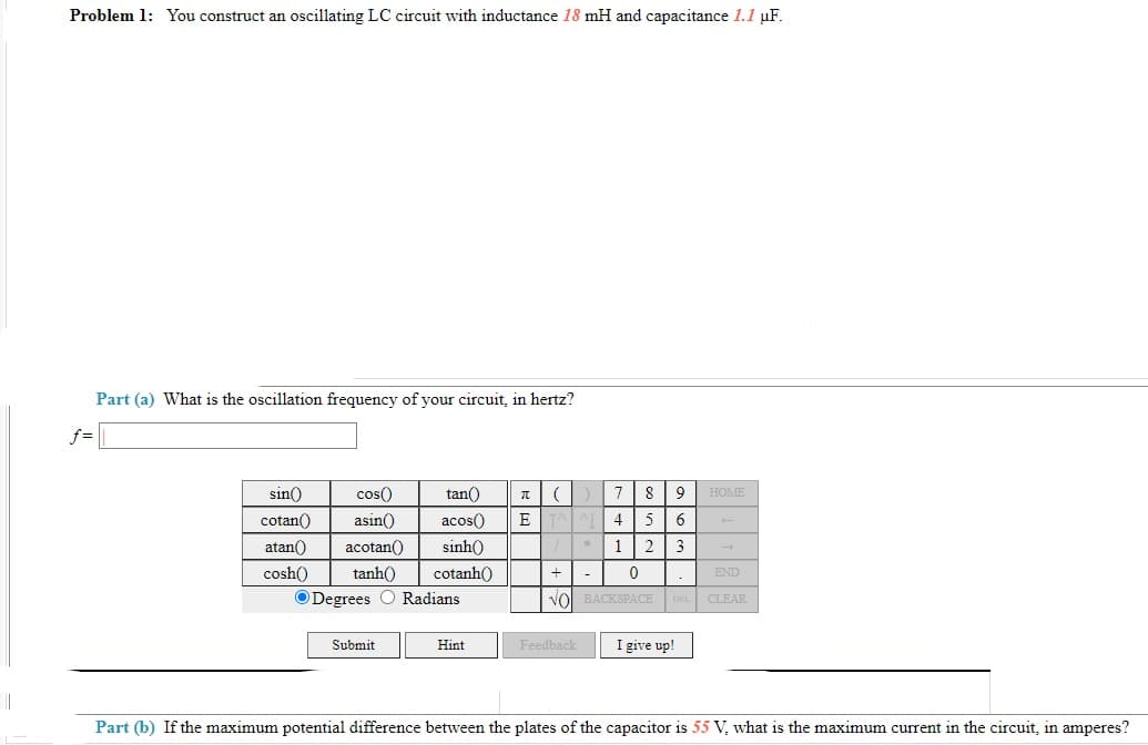 Problem 1: You construct an oscillating LC circuit with inductance 18 mH and capacitance 1.1 µF.
Part (a) What is the oscillation frequency of your circuit, in hertz?
f =
sin)
cos()
tan()
8
HOME
cotan()
asin()
acos()
E
4
atan()
acotan()
sinh)
1
2
3
cosh()
tanh()
cotanh()
END
O Degrees
Radians
vol BACKSPACE DEL CLEAR
Submit
I give up!
Hint
Feedback
Part (b) If the maximum potential difference between the plates of the capacitor is 55 V, what is the maximum current in the circuit, in amperes?
