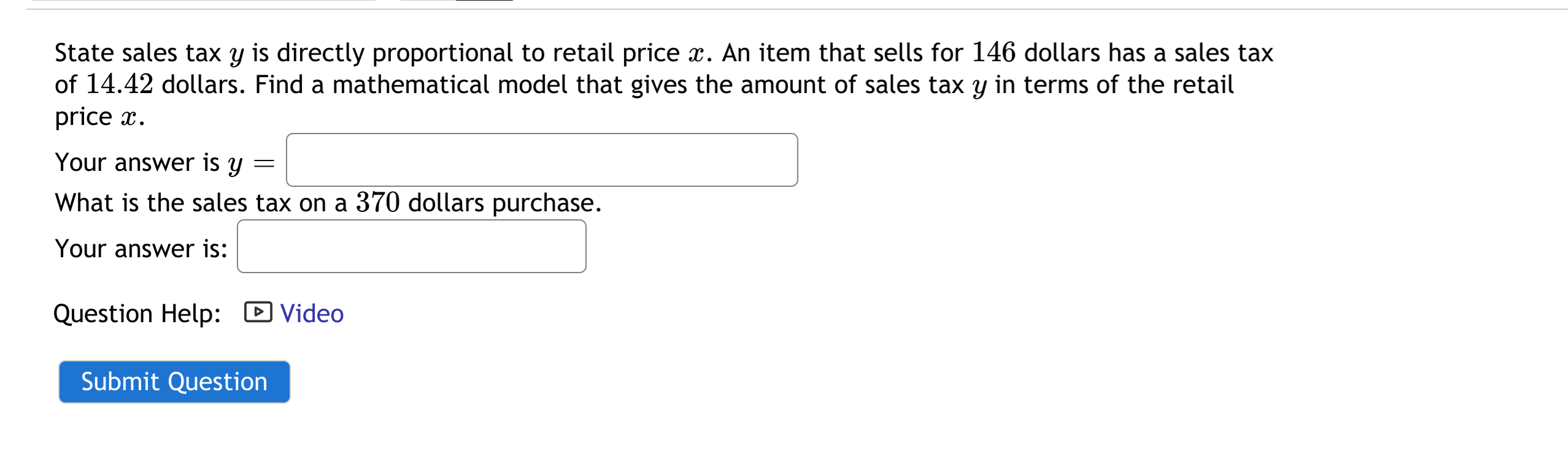 State sales tax y is directly proportional to retail price x. An item that sells for 146 dollars has a sales tax
of 14.42 dollars. Find a mathematical model that gives the amount of sales tax y in terms of the retail
price x.
Your answer is y
What is the sales tax on a 370 dollars purchase.
Your answer is:
Question Help: D Video
Submit Question
