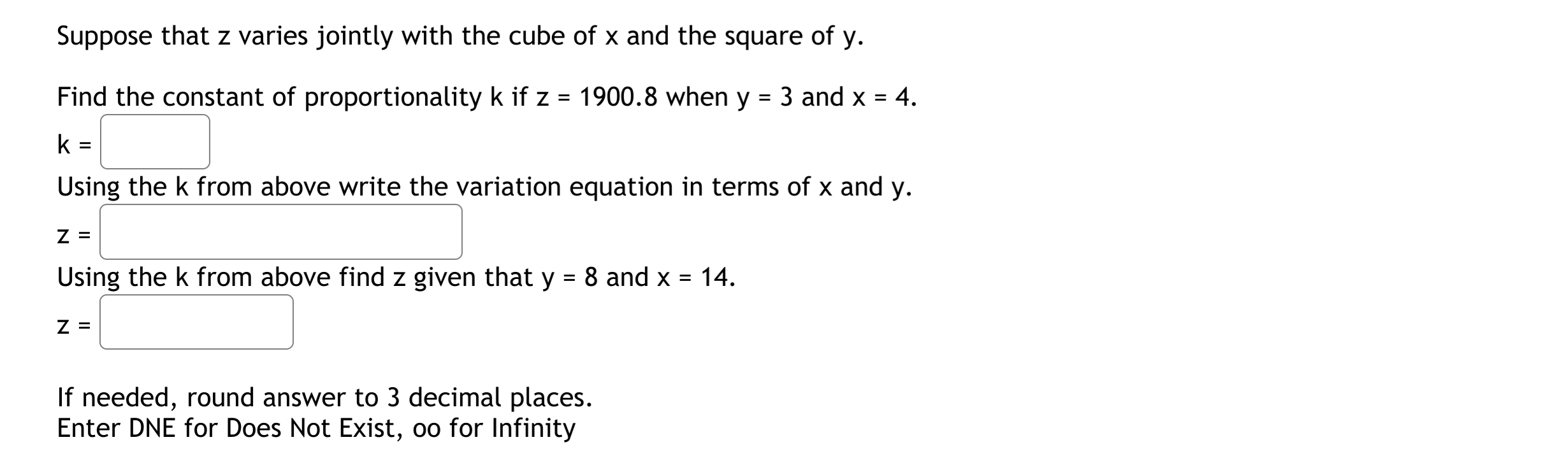 Suppose that z varies jointly with the cube of x and the square of y.
Find the constant of proportionality k if z = 1900.8 when y = 3 and x = 4.
%3D
%3D
k
Using the k from above write the variation equation in terms of x and y.
Z =
Using the k from above find z given that y = 8 and x = 14.
Z =
