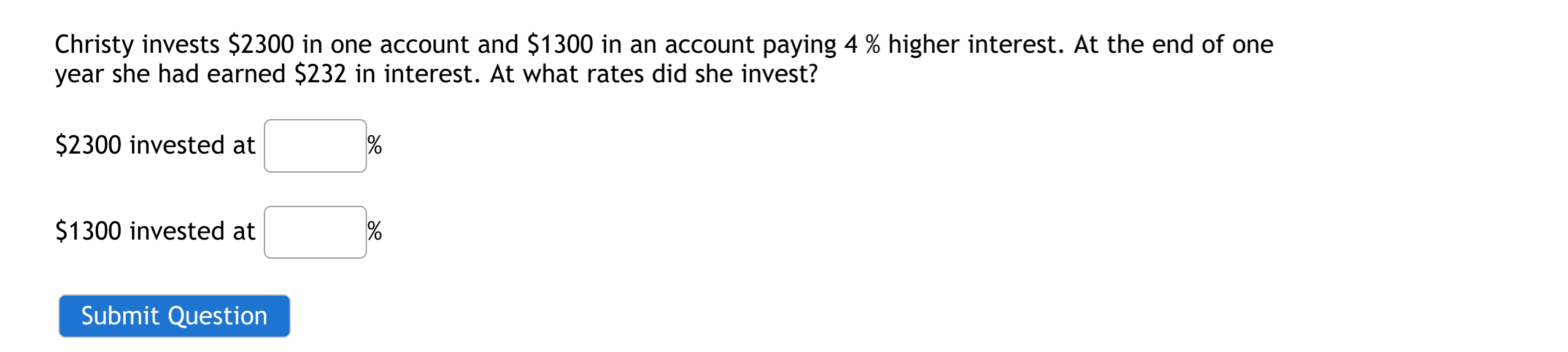 Christy invests $2300 in one account and $1300 in an account paying 4 % higher interest. At the end of one
year she had earned $232 in interest. At what rates did she invest?
$2300 invested at
$1300 invested at
Submit Question
