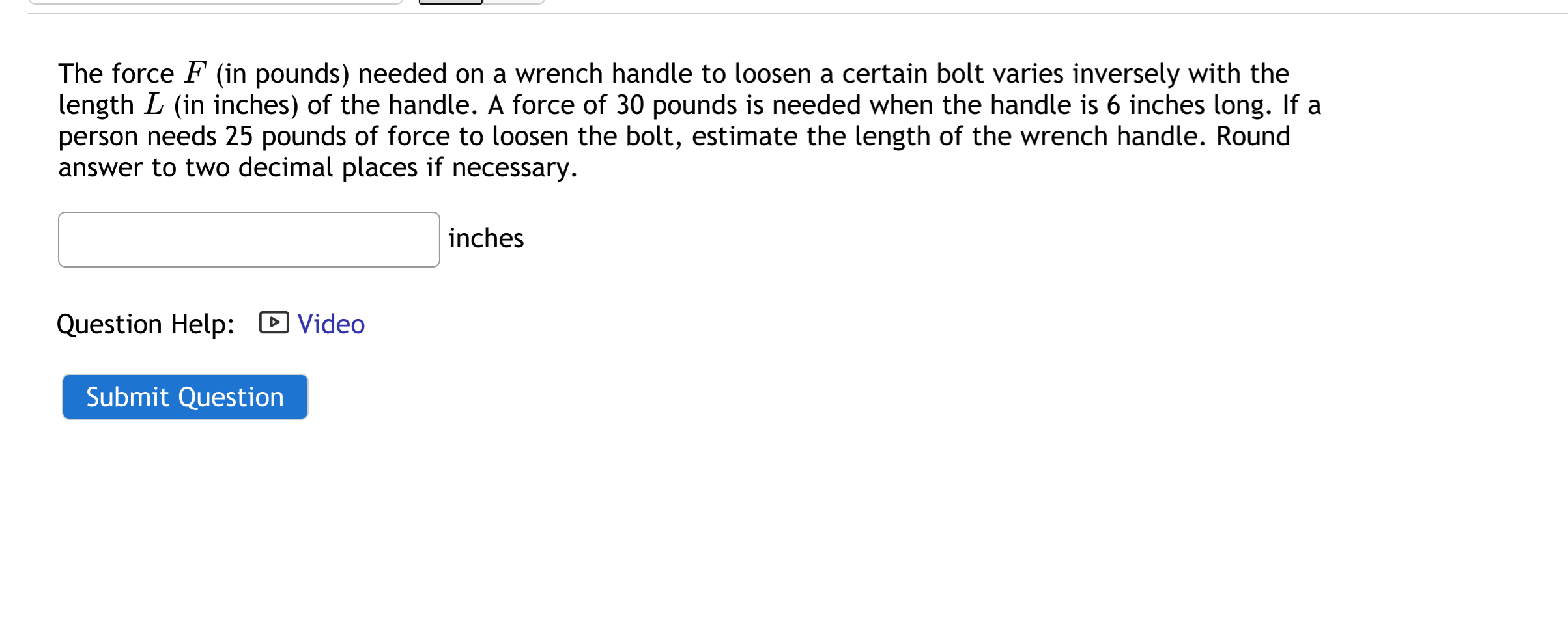 The force F (in pounds) needed on a wrench handle to loosen a certain bolt varies inversely with the
length L (in inches) of the handle. A force of 30 pounds is needed when the handle is 6 inches long. If a
person needs 25 pounds of force to loosen the bolt, estimate the length of the wrench handle. Round
answer to two decimal places if necessary.
inches
Question Help: D Video
Submit Question
