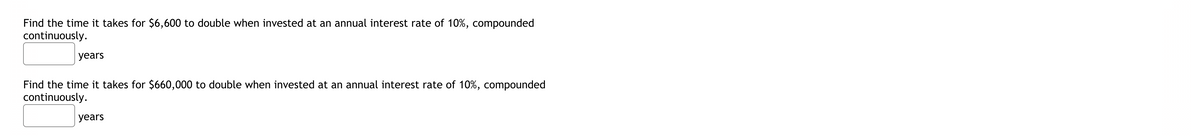 Find the time it takes for $6,600 to double when invested at an annual interest rate of 10%, compounded
continuously.
years
Find the time it takes for $660,000 to double when invested at an annual interest rate of 10%, compounded
continuously.
years
