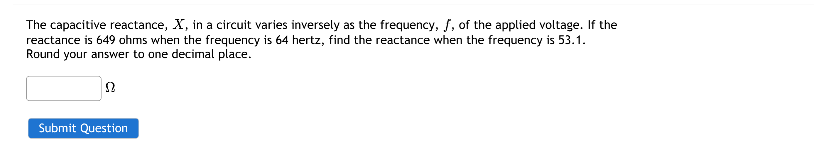 The capacitive reactance, X, in a circuit varies inversely as the frequency, f, of the applied voltage. If the
reactance is 649 ohms when the frequency is 64 hertz, find the reactance when the frequency is 53.1.
Round your answer to one decimal place.
