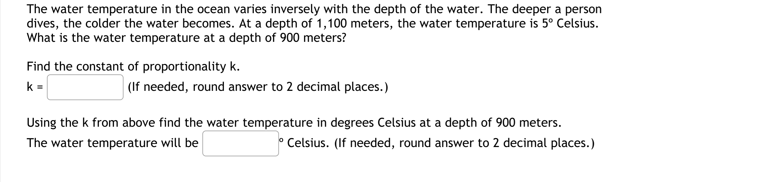 The water temperature in the ocean varies inversely with the depth of the water. The deeper a person
dives, the colder the water becomes. At a depth of 1,100 meters, the water temperature is 5° Celsius.
What is the water temperature at a depth of 900 meters?
Find the constant of proportionality k.
k =
(If needed, round answer to 2 decimal places.)
Using the k from above find the water temperature in degrees Celsius at a depth of 900 meters.
The water temperature will be
Celsius. (If needed, round answer to 2 decimal places.)
