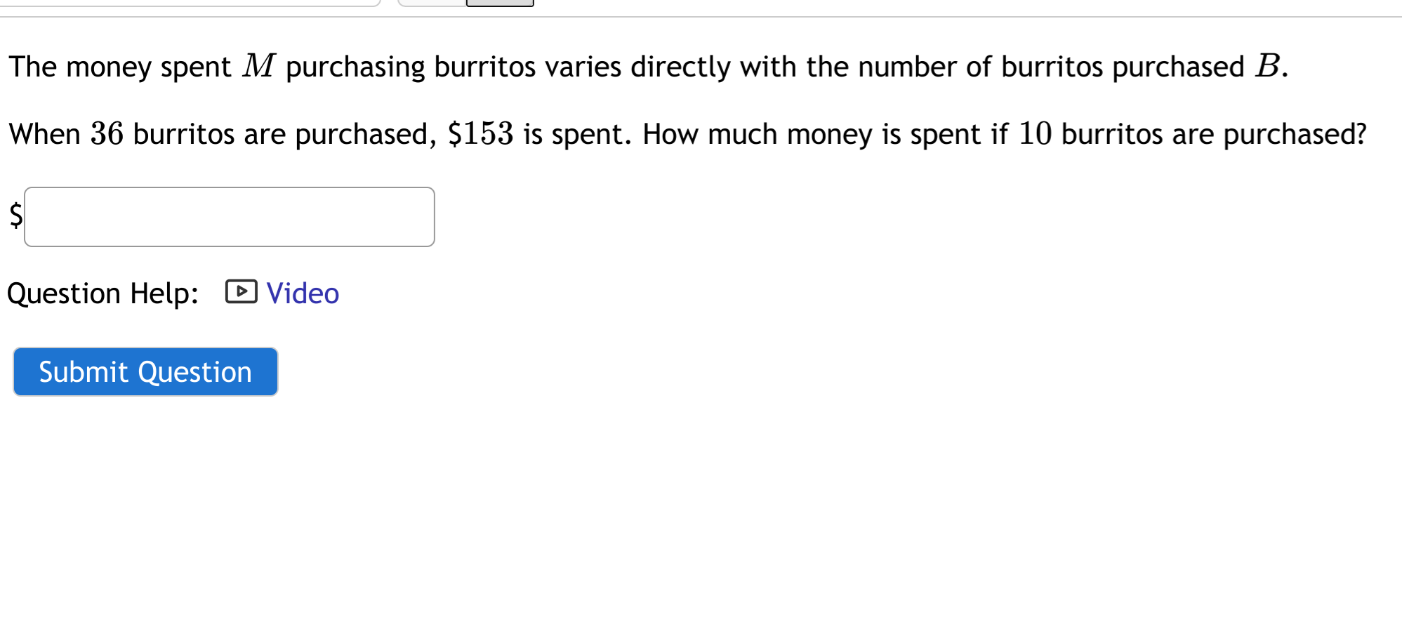 The money spent M purchasing burritos varies directly with the number of burritos purchased B.
When 36 burritos are purchased, $153 is spent. How much money is spent if 10 burritos are purchased?
