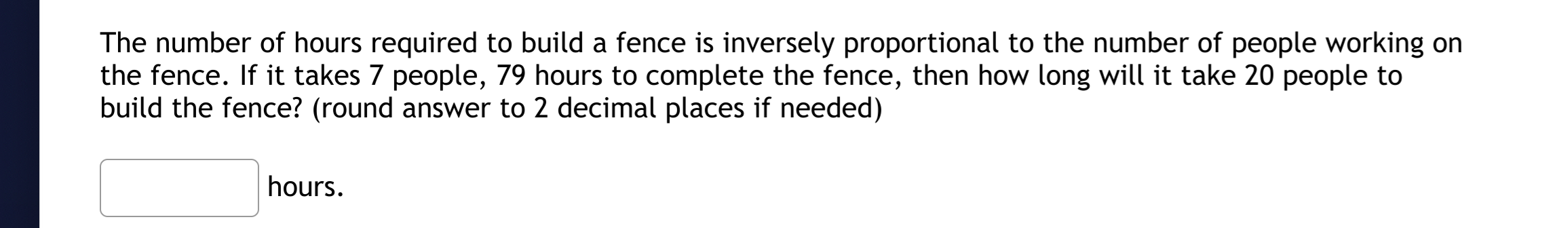 The number of hours required to build a fence is inversely proportional to the number of people working on
the fence. If it takes 7 people, 79 hours to complete the fence, then how long will it take 20 people to
build the fence? (round answer to 2 decimal places if needed)
