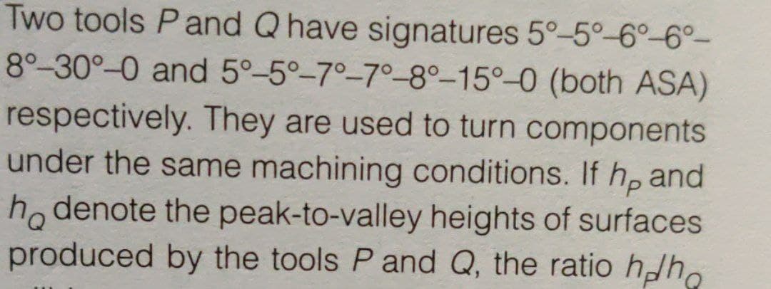Two tools P and Q have signatures 5°-5°-6°-6°-
8°-30°-0 and 5°-5°-7°-7°-8°-15°-0 (both ASA)
respectively. They are used to turn components
under the same machining conditions. If h, and
ho denote the peak-to-valley heights of surfaces
produced by the tools P and Q, the ratio hh.
