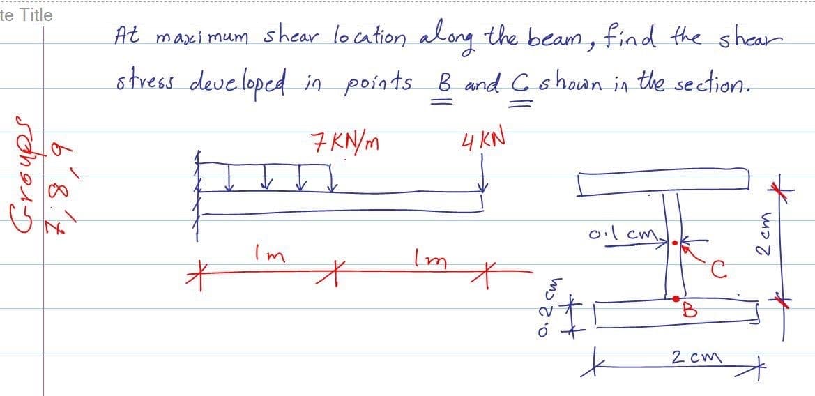 te Title
At maximum shear location along the beam, find the shearn
ノ
stress deue loped in points B and C shown in the section.
7 KN/m
4 KN
ol cm
Im
B.
2 cm
2 cm
