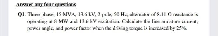 Answer any four questions
Q1: Three-phase, 15 MVA, 13.6 kV, 2-pole, 50 Hz, alternator of 8.11 O reactance is
operating at 8 MW and 13.6 kV excitation. Calculate the line armature current,
power angle, and power factor when the driving torque is increased by 25%.
