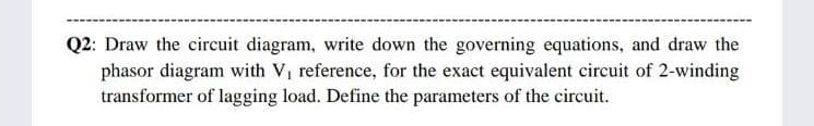 Q2: Draw the circuit diagram, write down the governing equations, and draw the
phasor diagram with V, reference, for the exact equivalent circuit of 2-winding
transformer of lagging load. Define the parameters of the circuit.
