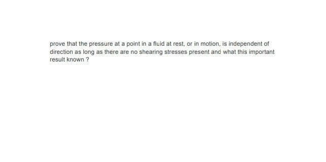 prove that the pressure at a point in a fluid at rest, or in motion, is independent of
direction as long as there are no shearing stresses present and what this important
result known ?
