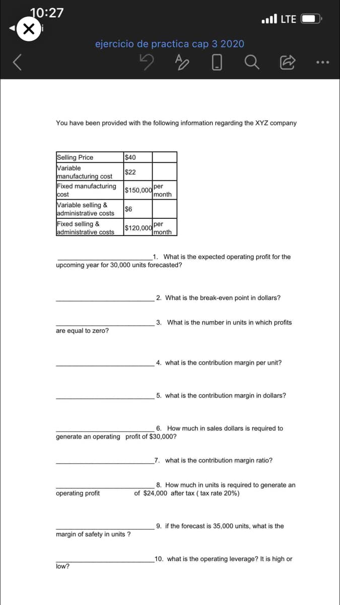 10:27
ll LTE
ejercicio de practica cap 3 2020
You have been provided with the following information regarding the XYZ company
Selling Price
$40
Variable
manufacturing cost
Fixed manufacturing
cost
Variable selling &
ladministrative costs
$22
$150,000 per
1month
$6
Fixed selling &
administrative costs
$120,000 per
Imonth
1. What is the expected operating profit for the
upcoming year for 30,000 units forecasted?
2. What is the break-even point in dollars?
3. What is the number in units in which profits
are equal to zero?
4. what is the contribution margin per unit?
5. what is the contribution margin in dollars?
6. How much in sales dollars is required to
generate an operating profit of $30,000?
7. what is the contribution margin ratio?
8. How much in units is required to generate an
of $24,000 after tax ( tax rate 20%)
operating profit
9. if the forecast is 35,000 units, what is the
margin of safety in units ?
10. what is the operating leverage? It is high or
low?
