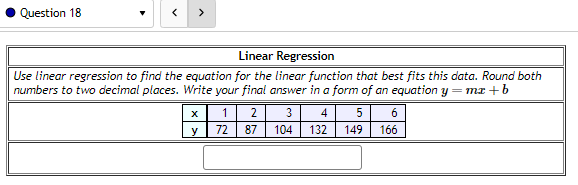 Question 18
<
>
Linear Regression
Use linear regression to find the equation for the linear function that best fits this data. Round both
numbers to two decimal places. Write your final answer in a form of an equation y=mx+b
3
104
X
y
1
2
72 87
4
5
132 149
6
166