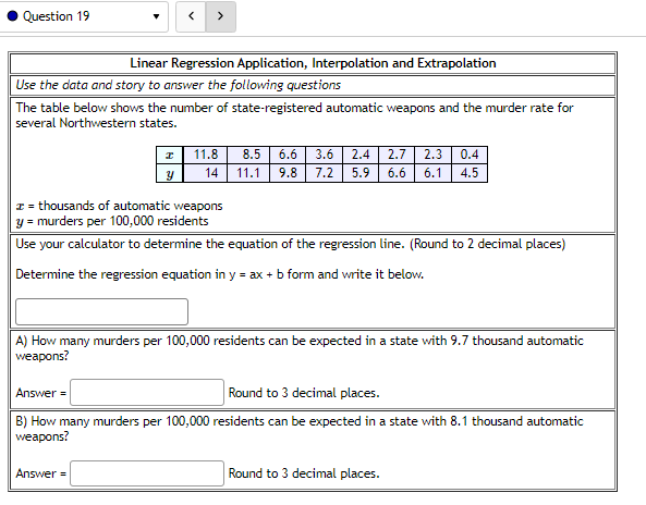 Question 19
Linear Regression Application, Interpolation and Extrapolation
Use the data and story to answer the following questions
The table below shows the number of state-registered automatic weapons and the murder rate for
several Northwestern states.
>
I
Y
11.8 8.5 6.6 3.6 2.4 2.7 2.3 0.4
11.1 9.8 7.2 5.9 6.6 6.1 4.5
14
z = thousands of automatic weapons
y = murders per 100,000 residents
Use your calculator to determine the equation of the regression line. (Round to 2 decimal places)
Determine the regression equation in y = ax + b form and write it below.
Answer=
A) How many murders per 100,000 residents can be expected in a state with 9.7 thousand automatic
weapons?
Answer=
Round to 3 decimal places.
B) How many murders per 100,000 residents can be expected in a state with 8.1 thousand automatic
weapons?
Round to 3 decimal places.