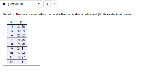 Question 20
Based on the data shown below, calculate the correlation coefficient (to three decimal places)
x
y
31.66
4
5
30.59
6 26.02
7 24.45
8 21.98
O
>
9
21.81
10 17.94
11
15.27
12
11