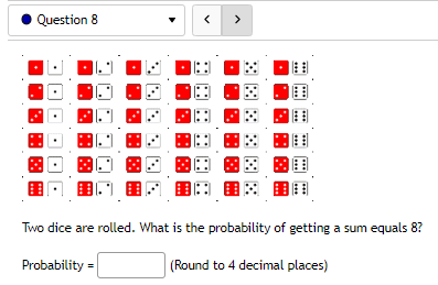 Question 8
Two dice are rolled. What is the probability of getting a sum equals 8?
Probability=
(Round to 4 decimal
places)
