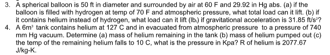 3. A spherical balloon is 50 ft in diameter and surrounded by air at 60 F and 29.92 in Hg abs. (a) if the
balloon is filled with hydrogen at temp of 70 F and atmospheric pressure, what total load can it lift. (b) if
it contains helium instead of hydrogen, what load can it lift (Ib,) if gravitational acceleration is 31.85 ft/s?
4. A 6m³ tank contains helium at 127 C and in evacuated from atmospheric pressure to a pressure of 740
mm Hg vacuum. Determine (a) mass of helium remaining in the tank (b) mass of helium pumped out (c)
the temp of the remaining helium falls to 10 C, what is the pressure in Kpa? R of helium is 2077.67
J/kg-K.
