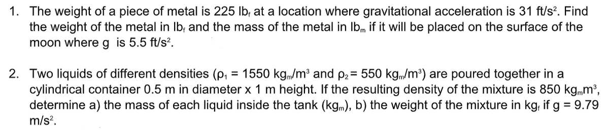 1. The weight of a piece of metal is 225 Ib; at a location where gravitational acceleration is 31 ft/s?. Find
the weight of the metal in Ib; and the mass of the metal in Ibm if it will be placed on the surface of the
moon whereg is 5.5 ft/s².
2. Two liquids of different densities (p, = 1550 kg,/m³ and p2= 550 kgm/m³) are poured together in a
cylindrical container 0.5 m in diameter x 1 m height. If the resulting density of the mixture is 850 kgmm³,
determine a) the mass of each liquid inside the tank (kgm), b) the weight of the mixture in kg, if g = 9.79
m/s?.
